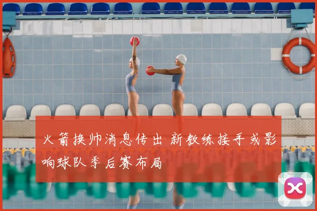 火箭换帅消息传出 新教练接手或影响球队季后赛布局