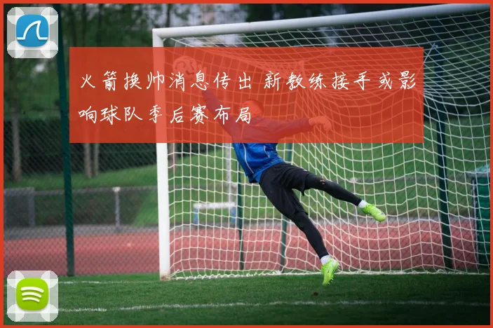 火箭换帅消息传出 新教练接手或影响球队季后赛布局