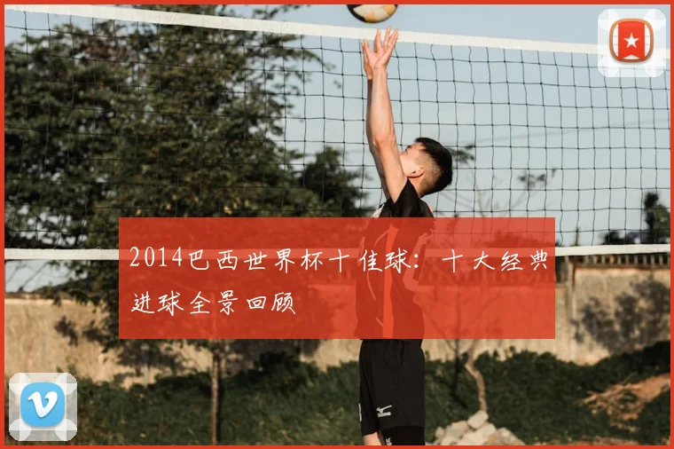 2014巴西世界杯十佳球:十大经典进球全景回顾