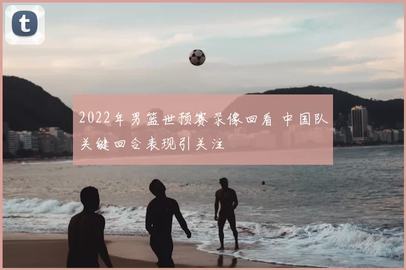 2022年男篮世预赛录像回看 中国队关键回合表现引关注