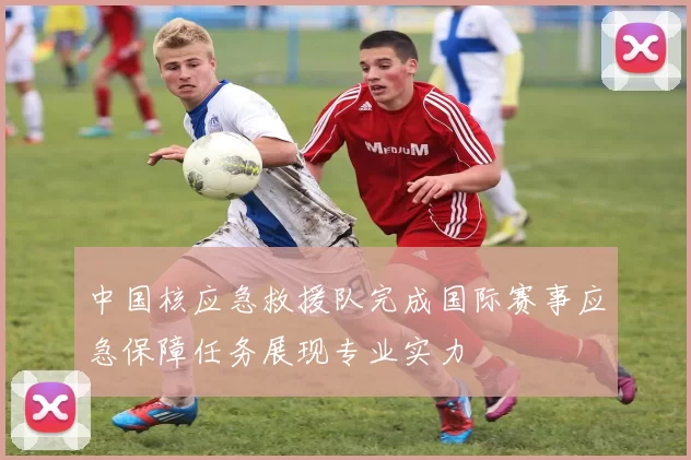 中国核应急救援队完成国际赛事应急保障任务展现专业实力