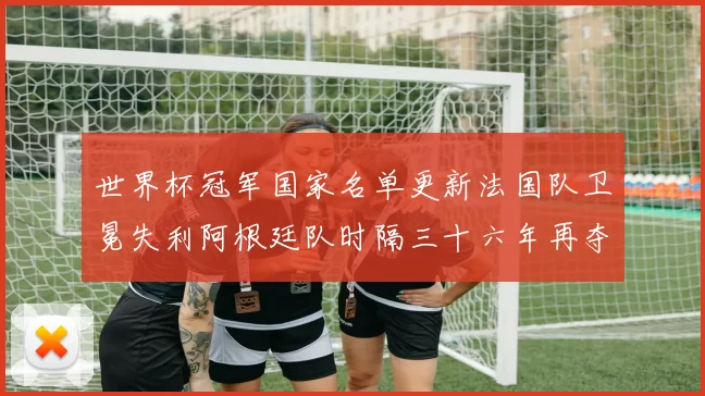 世界杯冠军国家名单更新法国队卫冕失利阿根廷队时隔三十六年再夺冠