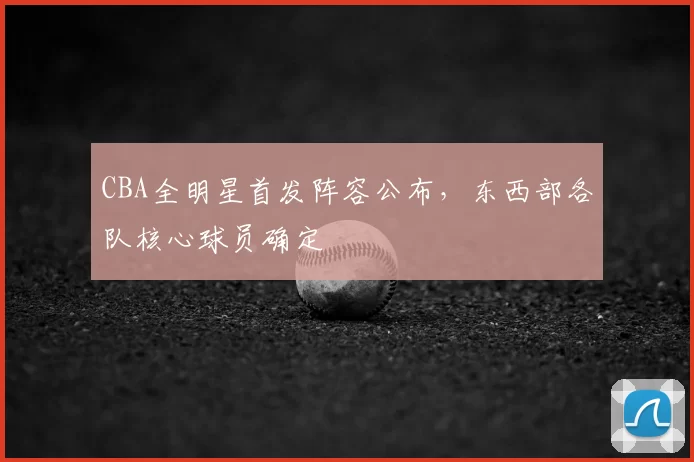 CBA全明星首发阵容公布,东西部各队核心球员确定