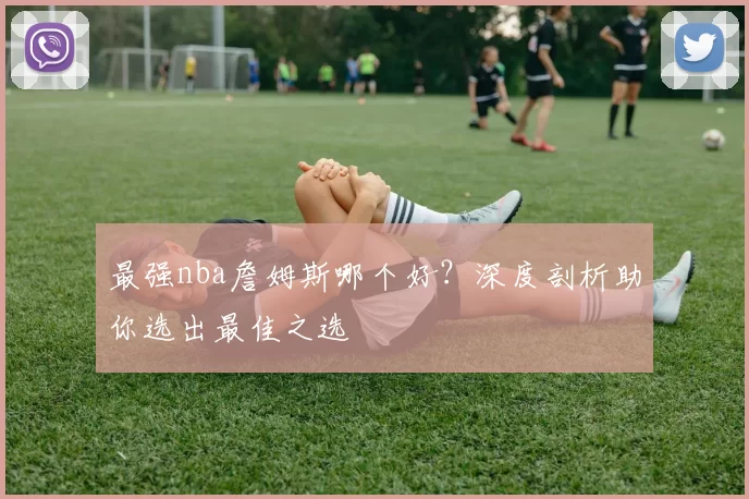 最强nba詹姆斯哪个好?深度剖析助你选出最佳之选