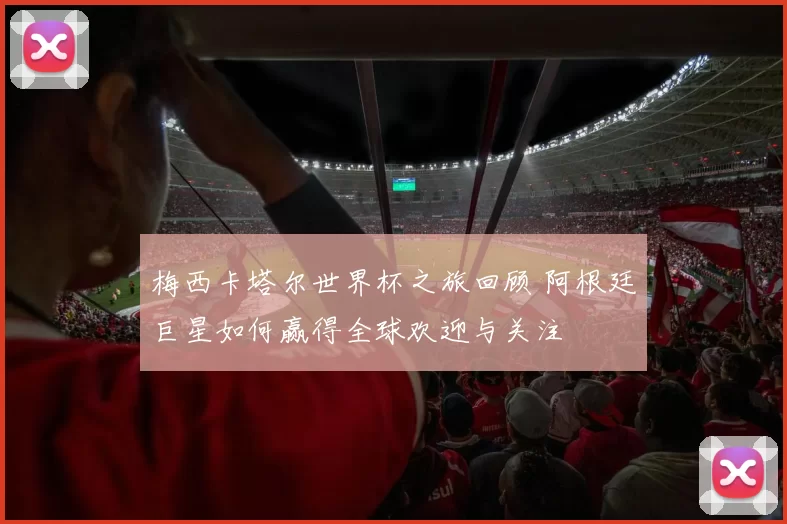 梅西卡塔尔世界杯之旅回顾 阿根廷巨星如何赢得全球欢迎与关注