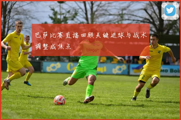 巴萨比赛直播回顾关键进球与战术调整成焦点