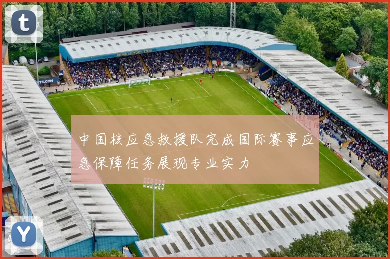 中国核应急救援队完成国际赛事应急保障任务展现专业实力