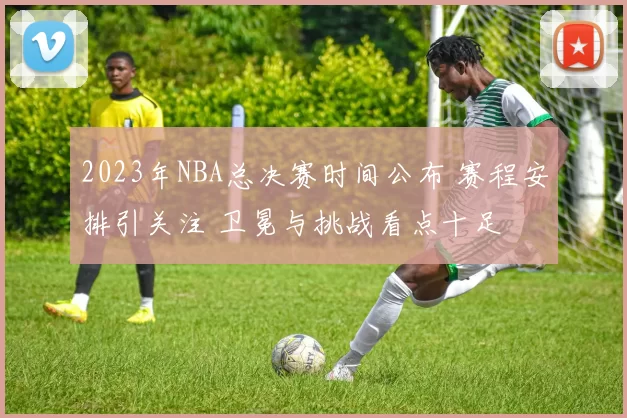 2023年NBA总决赛时间公布 赛程安排引关注 卫冕与挑战看点十足