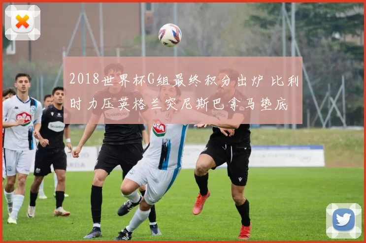 2018世界杯G组最终积分出炉 比利时力压英格兰突尼斯巴拿马垫底