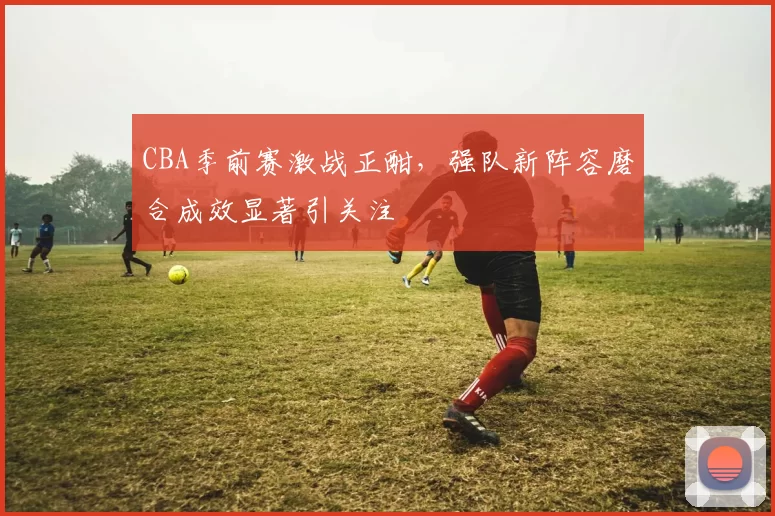 CBA季前赛激战正酣,强队新阵容磨合成效显著引关注