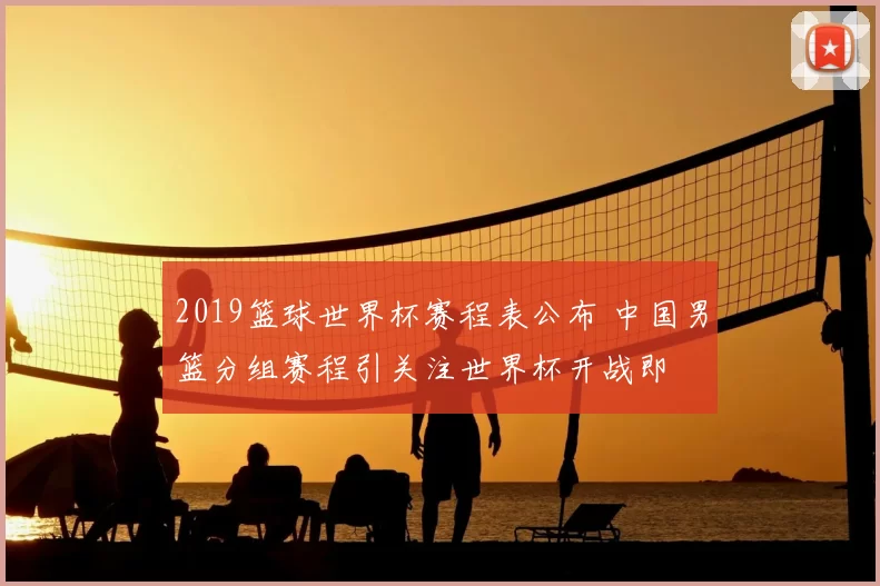 2019篮球世界杯赛程表公布 中国男篮分组赛程引关注世界杯开战即