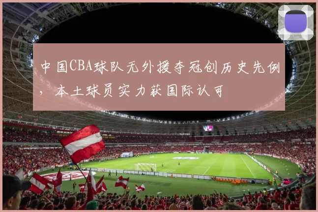中国CBA球队无外援夺冠创历史先例，本土球员实力获国际认可