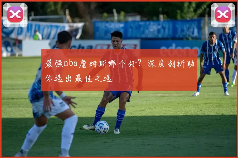 最强nba詹姆斯哪个好?深度剖析助你选出最佳之选