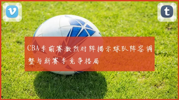 CBA季前赛激烈对阵揭示球队阵容调整与新赛季竞争格局