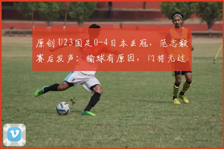 原创 U23国足0-4日本丢冠，范志毅赛后发声：输球有原因，门将无过错