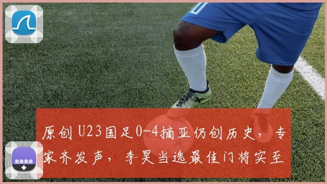 原创 U23国足0-4摘亚仍创历史，专家齐发声，李昊当选最佳门将实至名归