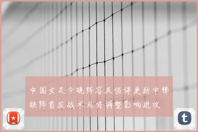 中国女足今晚阵容及伤停更新中锋缺阵首发战术或将调整影响进攻