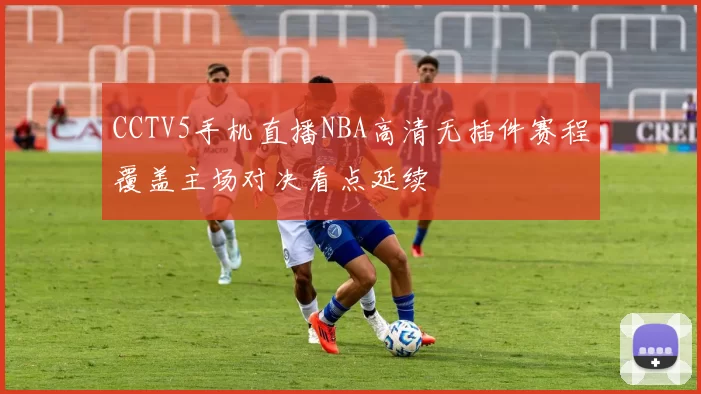 CCTV5手机直播NBA高清无插件赛程覆盖主场对决看点延续