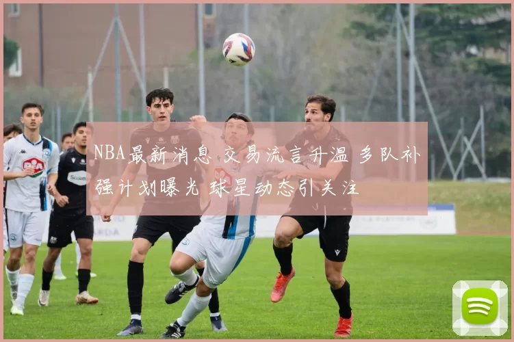 NBA最新消息 交易流言升温 多队补强计划曝光 球星动态引关注