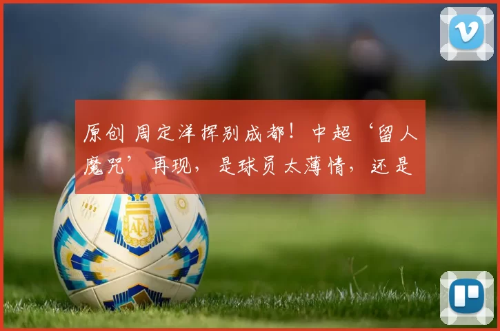 原创 周定洋挥别成都!中超‘留人魔咒’再现,是球员太薄情,还是俱乐部太冷漠?