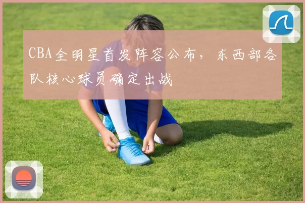 CBA全明星首发阵容公布，东西部各队核心球员确定出战