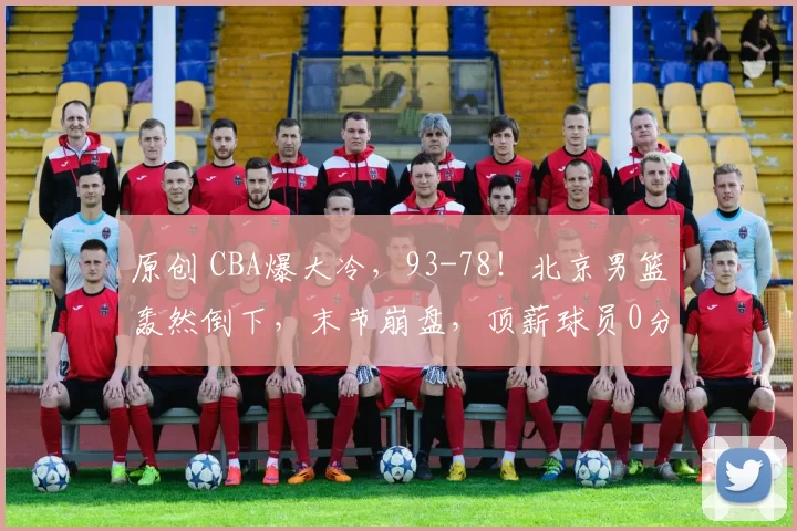 原创 CBA爆大冷，93-78！北京男篮轰然倒下，末节崩盘，顶薪球员0分！