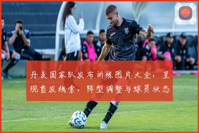 丹麦国家队发布训练图片大全，呈现首发线索、阵型调整与球员状态