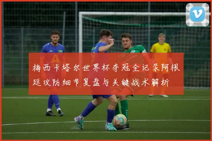 梅西卡塔尔世界杯夺冠全记录阿根廷攻防细节复盘与关键战术解析