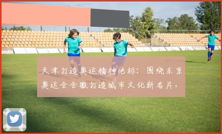 天津打造奥运精神地标：围绕东京奥运会会徽打造城市文化新名片，引领未来体育潮流