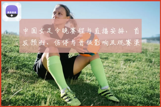 中国女足今晚赛程与直播安排,首发预测、伤停与晋级影响及观赛渠道