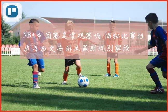 NBA中国赛是常规赛吗 揭秘比赛性质与历史安排及最新规则解读