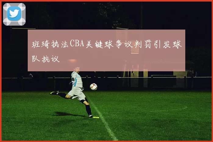 班琦执法CBA关键球争议判罚引发球队抗议