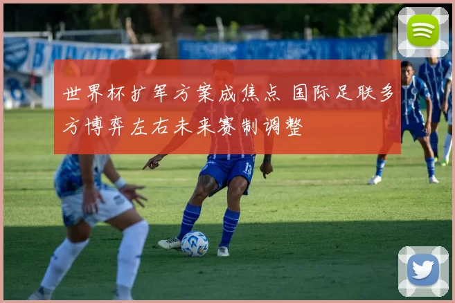 世界杯扩军方案成焦点 国际足联多方博弈左右未来赛制调整