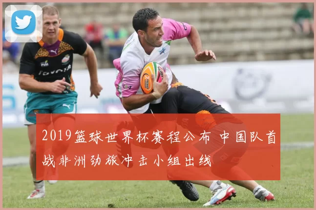 2019篮球世界杯赛程公布 中国队首战非洲劲旅冲击小组出线