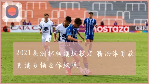 2021美洲杯转播权敲定 腾讯体育获直播分销合作权限