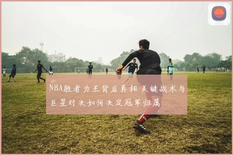 NBA胜者为王背后真相 关键战术与巨星对决如何决定冠军归属