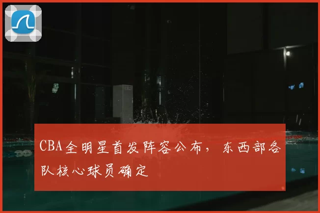 CBA全明星首发阵容公布,东西部各队核心球员确定