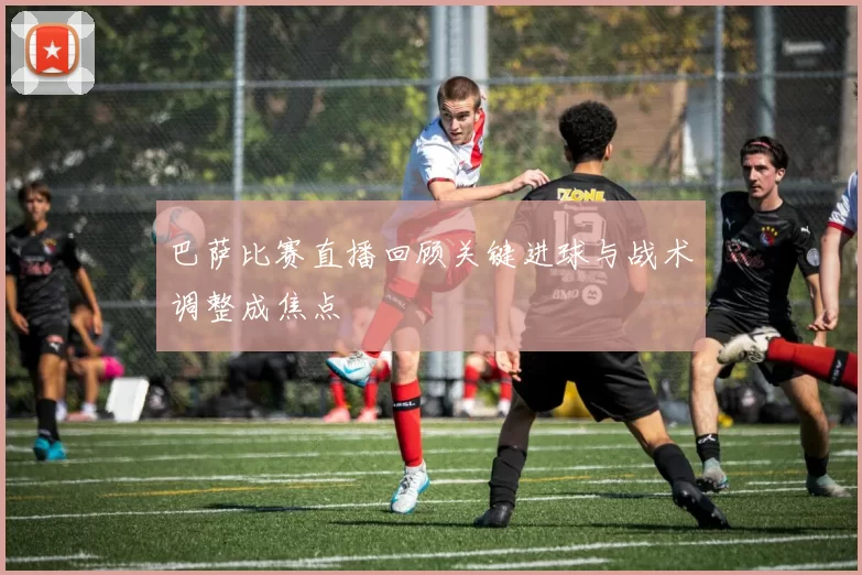 巴萨比赛直播回顾关键进球与战术调整成焦点