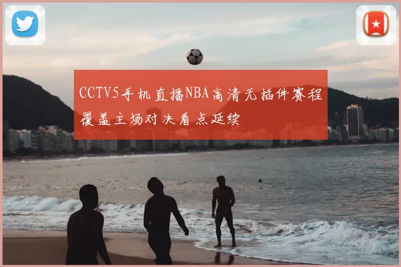 CCTV5手机直播NBA高清无插件赛程覆盖主场对决看点延续