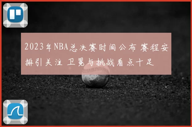 2023年NBA总决赛时间公布 赛程安排引关注 卫冕与挑战看点十足
