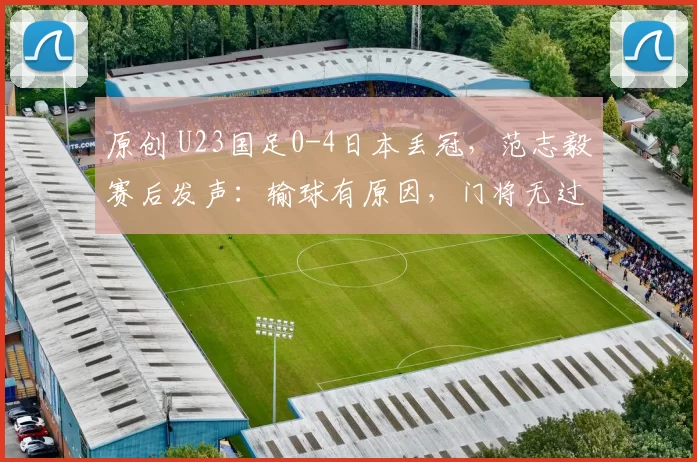 原创 U23国足0-4日本丢冠，范志毅赛后发声：输球有原因，门将无过错