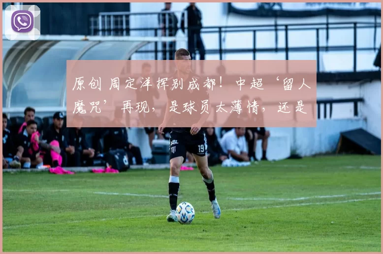 原创 周定洋挥别成都!中超‘留人魔咒’再现,是球员太薄情,还是俱乐部太冷漠?