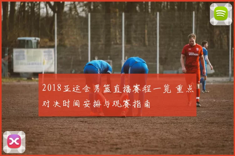 2018亚运会男篮直播赛程一览 重点对决时间安排与观赛指南