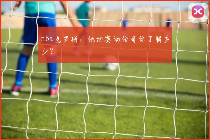 nba克罗斯,他的赛场传奇你了解多少?